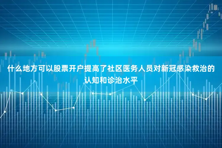 什么地方可以股票开户提高了社区医务人员对新冠感染救治的认知和诊治水平