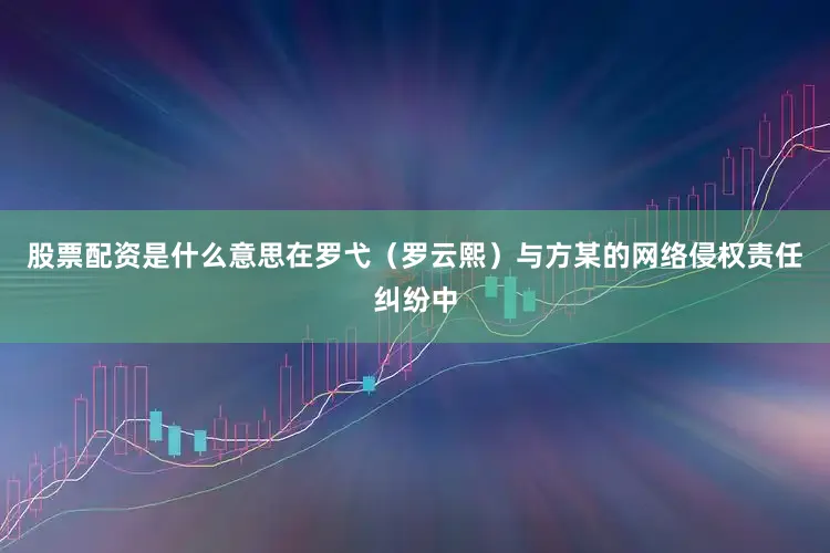 股票配资是什么意思在罗弋（罗云熙）与方某的网络侵权责任纠纷中