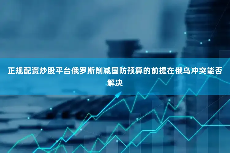 正规配资炒股平台俄罗斯削减国防预算的前提在俄乌冲突能否解决