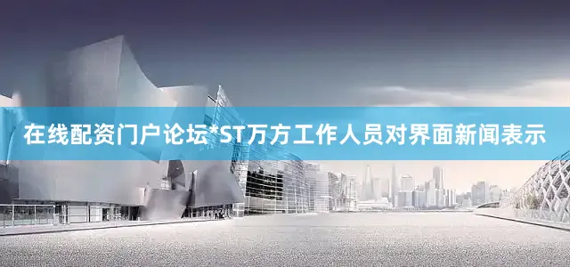 在线配资门户论坛*ST万方工作人员对界面新闻表示