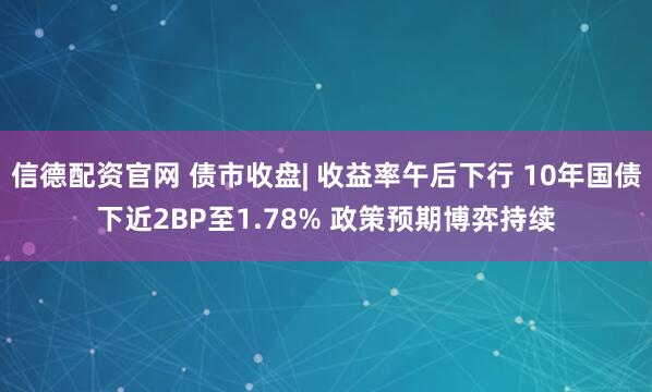 信德配资官网 债市收盘| 收益率午后下行 10年国债下近2BP至1.78% 政策预期博弈持续
