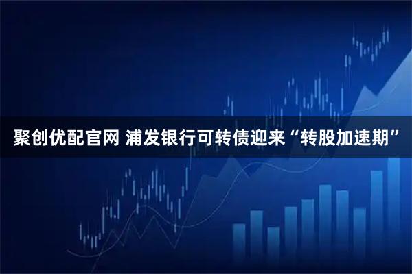 聚创优配官网 浦发银行可转债迎来“转股加速期”