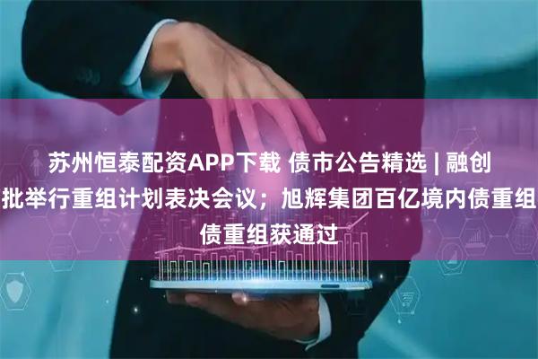 苏州恒泰配资APP下载 债市公告精选 | 融创中国获批举行重组计划表决会议；旭辉集团百亿境内债重组获通过