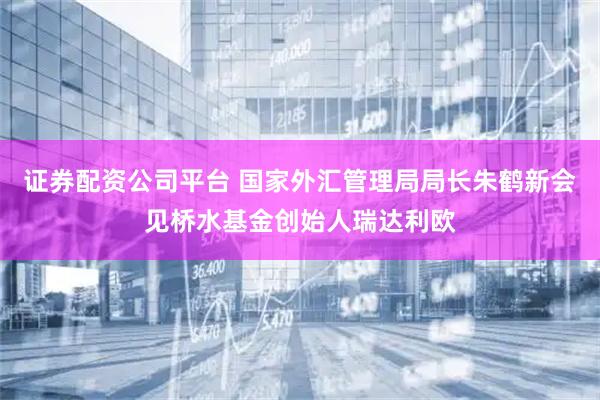 证券配资公司平台 国家外汇管理局局长朱鹤新会见桥水基金创始人瑞达利欧