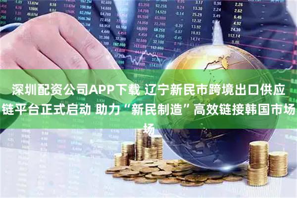 深圳配资公司APP下载 辽宁新民市跨境出口供应链平台正式启动 助力“新民制造”高效链接韩国市场