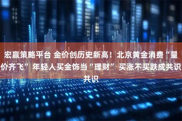 宏赢策略平台 金价创历史新高！北京黄金消费“量价齐飞” 年轻人买金饰当“理财” 买涨不买跌成共识