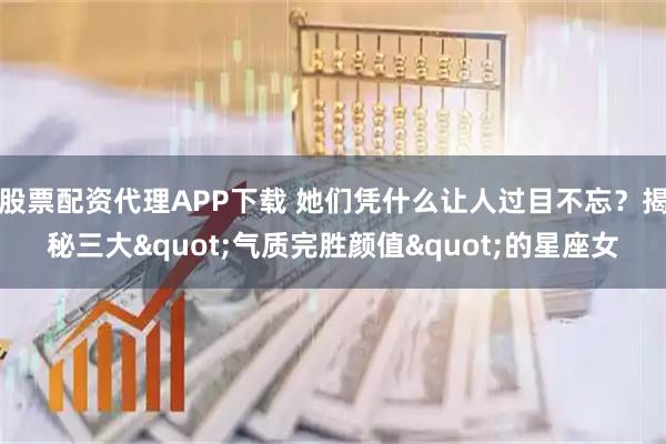 股票配资代理APP下载 她们凭什么让人过目不忘？揭秘三大"气质完胜颜值"的星座女