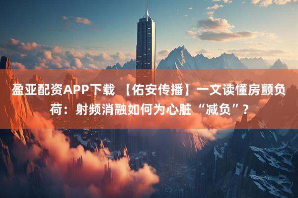 盈亚配资APP下载 【佑安传播】一文读懂房颤负荷：射频消融如何为心脏 “减负”？