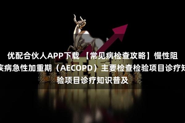 优配合伙人APP下载 【常见病检查攻略】慢性阻塞性肺疾病急性加重期（AECOPD）主要检查检验项目诊疗知识普及