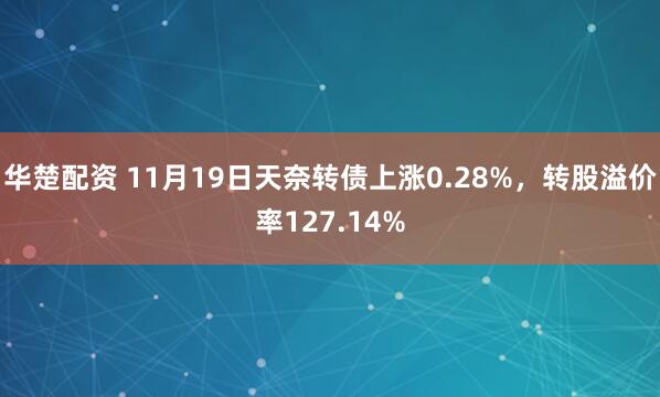华楚配资 11月19日天奈转债上涨0.28%，转股溢价率127.14%