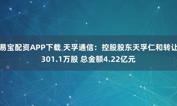 易宝配资APP下载 天孚通信：控股股东天孚仁和转让301.1万股 总金额4.22亿元