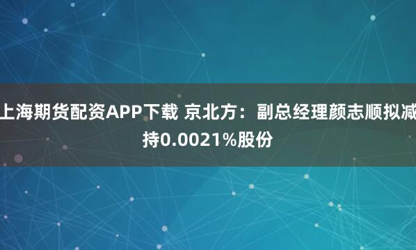 上海期货配资APP下载 京北方：副总经理颜志顺拟减持0.0021%股份