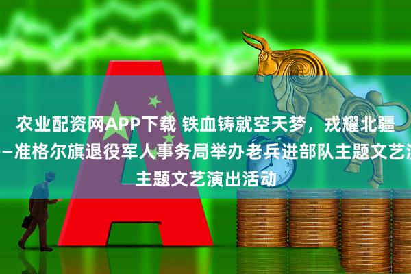 农业配资网APP下载 铁血铸就空天梦，戎耀北疆双拥情——准格尔旗退役军人事务局举办老兵进部队主题文艺演出活动