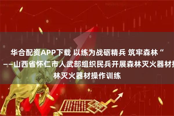 华合配资APP下载 以练为战砺精兵 筑牢森林“防火墙” ——山西省怀仁市人武部组织民兵开展森林灭火器材操作训练