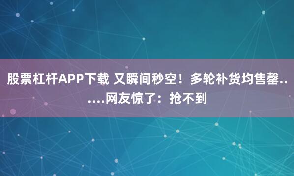 股票杠杆APP下载 又瞬间秒空！多轮补货均售罄......网友惊了：抢不到