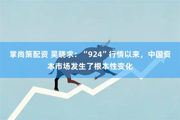 掌尚策配资 吴晓求：“924”行情以来，中国资本市场发生了根本性变化