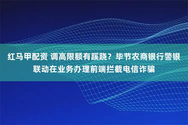 红马甲配资 调高限额有蹊跷？毕节农商银行警银联动在业务办理前端拦截电信诈骗