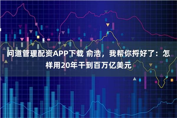 问道管理配资APP下载 俞浩，我帮你捋好了：怎样用20年干到百万亿美元