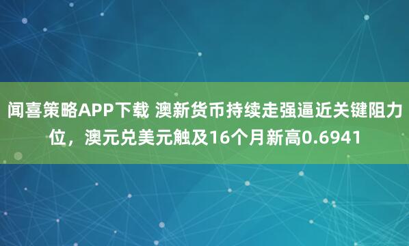 闻喜策略APP下载 澳新货币持续走强逼近关键阻力位，澳元兑美元触及16个月新高0.6941