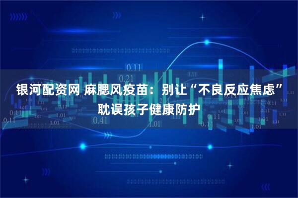 银河配资网 麻腮风疫苗：别让“不良反应焦虑”耽误孩子健康防护