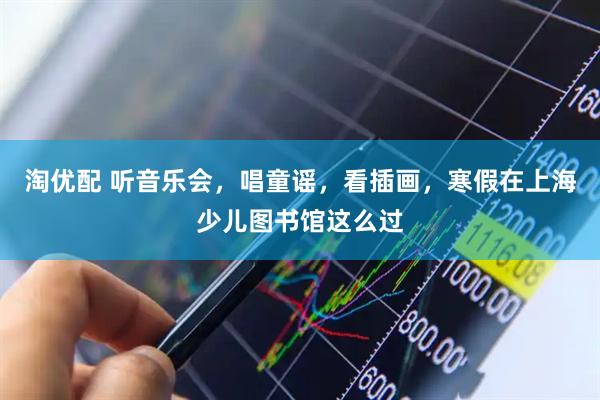 淘优配 听音乐会，唱童谣，看插画，寒假在上海少儿图书馆这么过